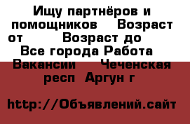 Ищу партнёров и помощников  › Возраст от ­ 16 › Возраст до ­ 35 - Все города Работа » Вакансии   . Чеченская респ.,Аргун г.